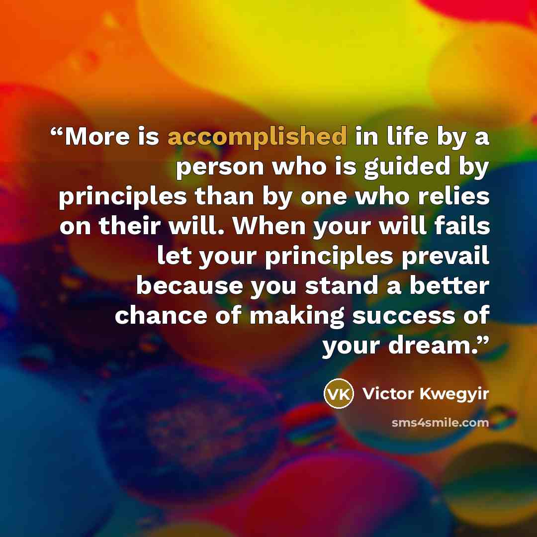 “More is accomplished in life by a person who is guided by principles than by one who relies on their will. When your will fails let your principles prevail because you stand a better chance of making success of your dream.” quote by Victor Kwegyir
