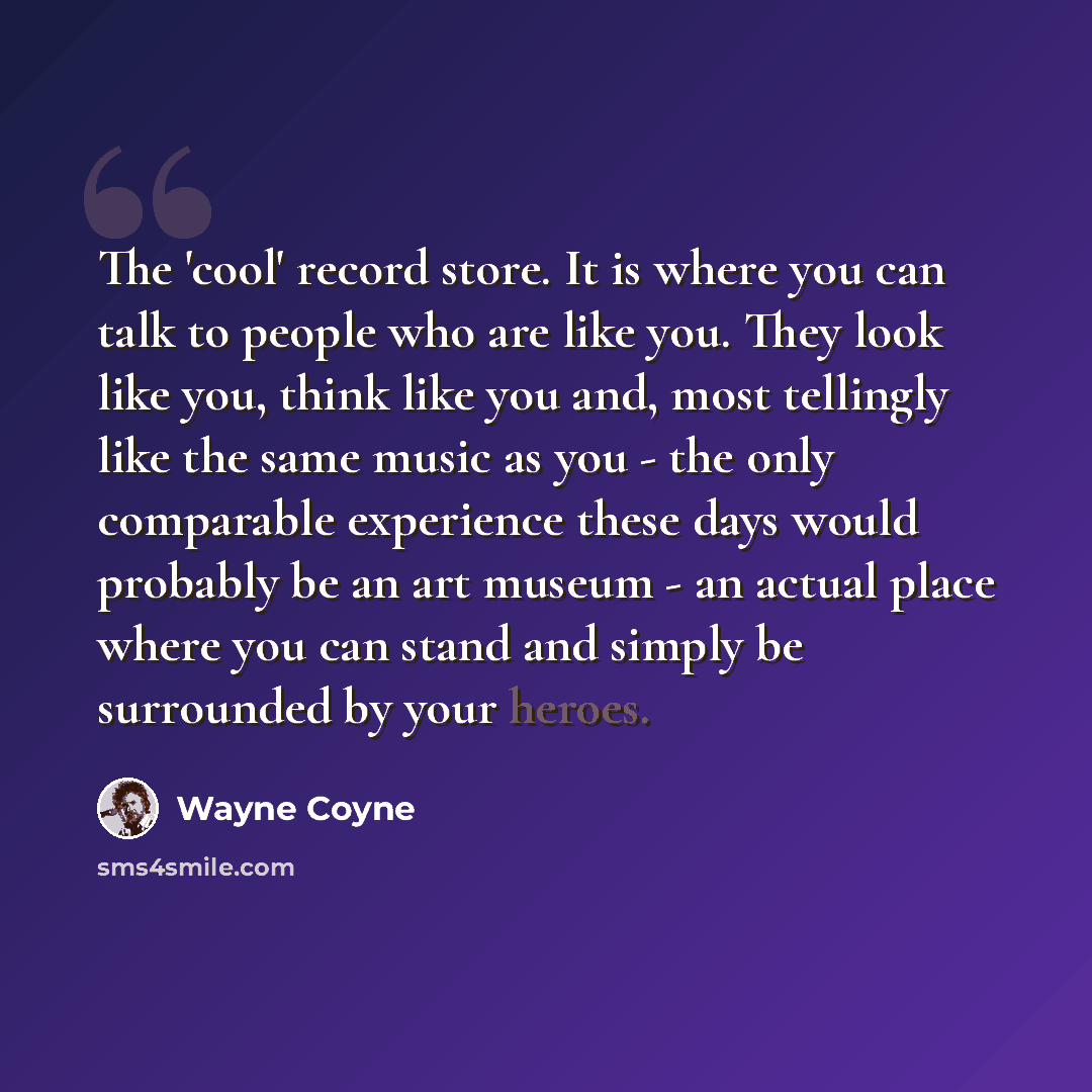“The 'cool' record store. It is where you can talk to people who are like you. They look like you, think like you and, most tellingly like the same music as you - the only comparable experience these days would probably be an art museum - an actual place where you can stand and simply be surrounded…” quote by Wayne Coyne