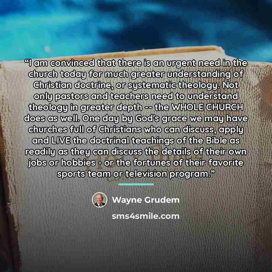 “I am convinced that there is an urgent need in the church today for much greater understanding of Christian doctrine, or systematic theology. Not only pastors and teachers need to understand theology in greater depth -- the WHOLE CHURCH does as well. One day by God's grace we may have churches…” quote by Wayne Grudem