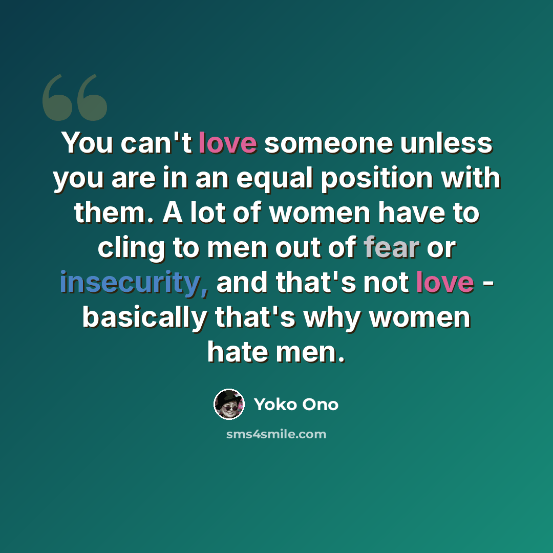 “You can't love someone unless you are in an equal position with them. A lot of women have to cling to men out of fear or insecurity, and that's not love - basically that's why women hate men.” quote by Yoko Ono