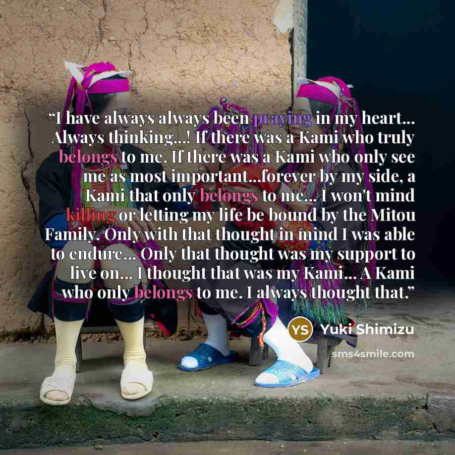 “I have always always been praying in my heart... Always thinking...! If there was a Kami who truly belongs to me. If there was a Kami who only see me as most important...forever by my side, a Kami that only belongs to me... I won't mind killing or letting my life be bound by the Mitou Family. Only…” quote by Yuki Shimizu