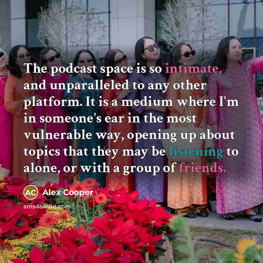 “The podcast space is so intimate, and unparalleled to any other platform. It is a medium where I'm in someone's ear in the most vulnerable way, opening up about topics that they may be listening to alone, or with a group of friends.” quote by Alex Cooper