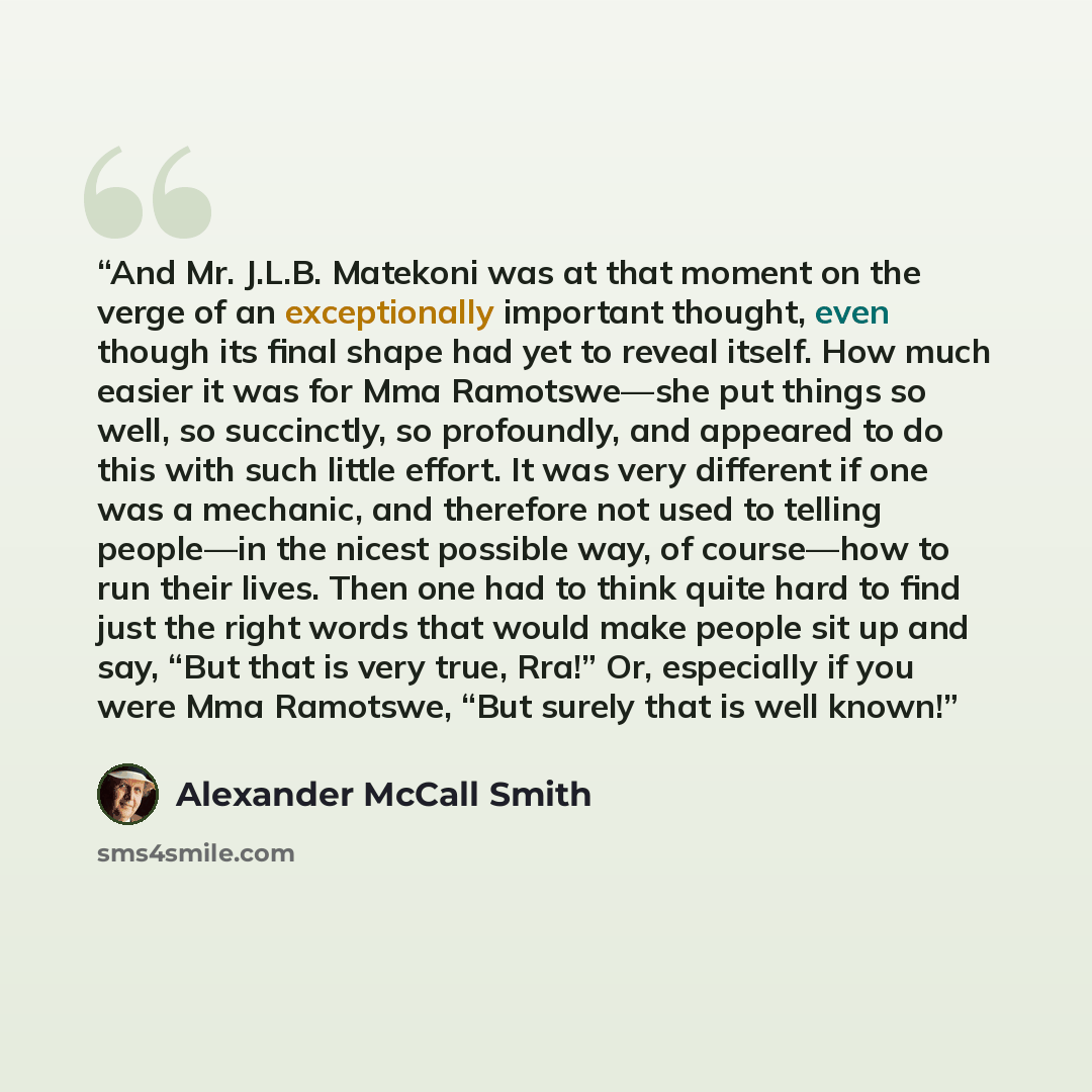 “And Mr. J.L.B. Matekoni was at that moment on the verge of an exceptionally important thought, even though its final shape had yet to reveal itself. How much easier it was for Mma Ramotswe—she put things so well, so succinctly, so profoundly, and appeared to do this with such little effort. It was…” quote by Alexander McCall Smith