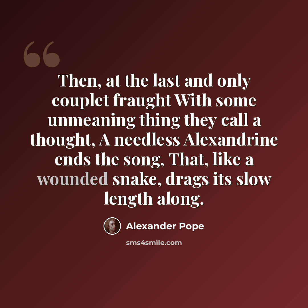 “Then, at the last and only couplet fraught With some unmeaning thing they call a thought, A needless Alexandrine ends the song, That, like a wounded snake, drags its slow length along.” quote by Alexander Pope