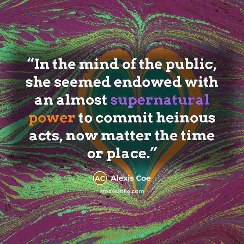 “In the mind of the public, she seemed endowed with an almost supernatural power to commit heinous acts, now matter the time or place.” quote by Alexis Coe