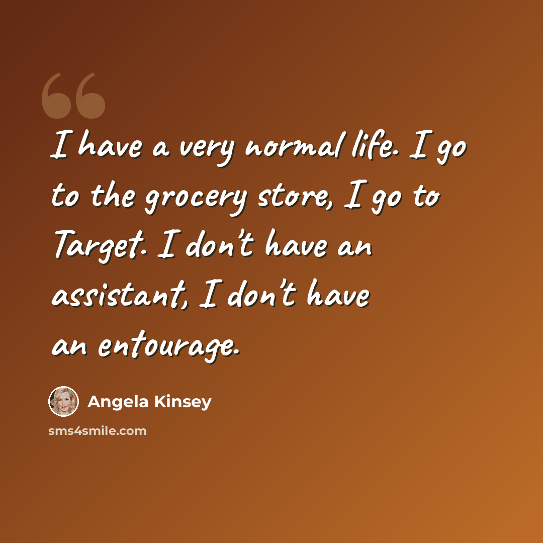 “I have a very normal life. I go to the grocery store, I go to Target. I don't have an assistant, I don't have an entourage.” quote by Angela Kinsey