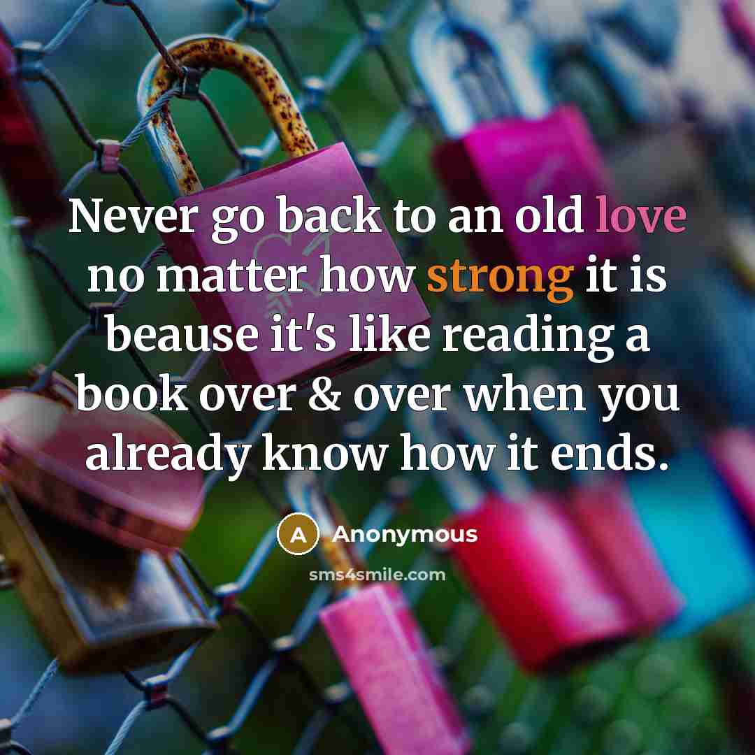 “Never go back to an old love no matter how strong it is beause it's like reading a book over & over when you already know how it ends.” quote by Anonymous