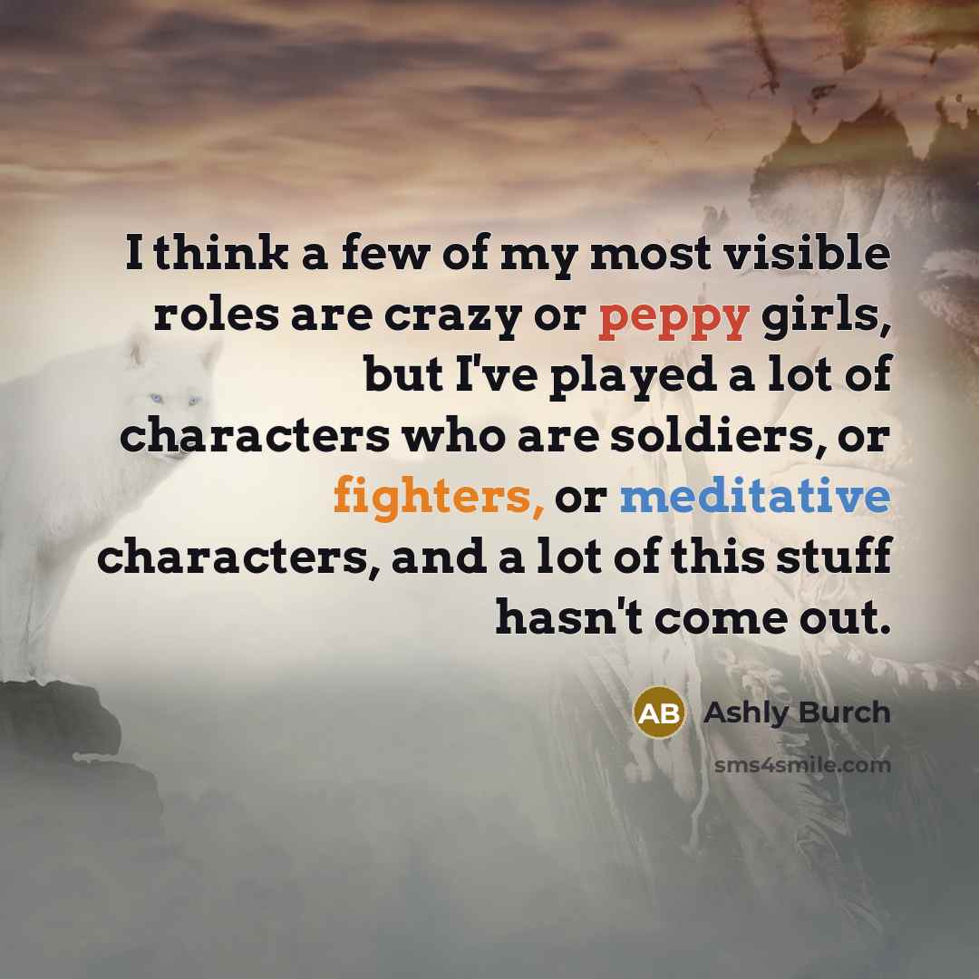 “I think a few of my most visible roles are crazy or peppy girls, but I've played a lot of characters who are soldiers, or fighters, or meditative characters, and a lot of this stuff hasn't come out.” quote by Ashly Burch