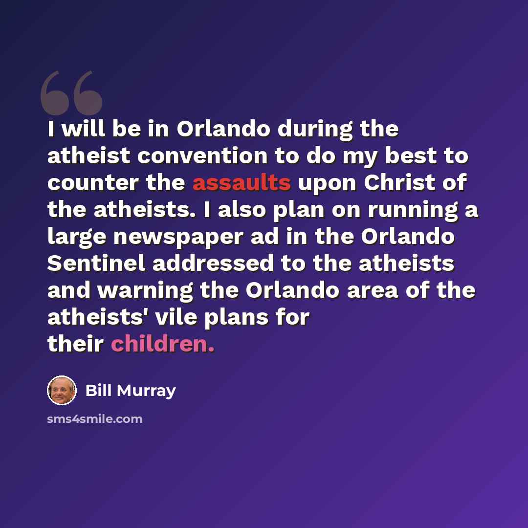 “I will be in Orlando during the atheist convention to do my best to counter the assaults upon Christ of the atheists. I also plan on running a large newspaper ad in the Orlando Sentinel addressed to the atheists and warning the Orlando area of the atheists' vile plans for their children.” quote by Bill Murray