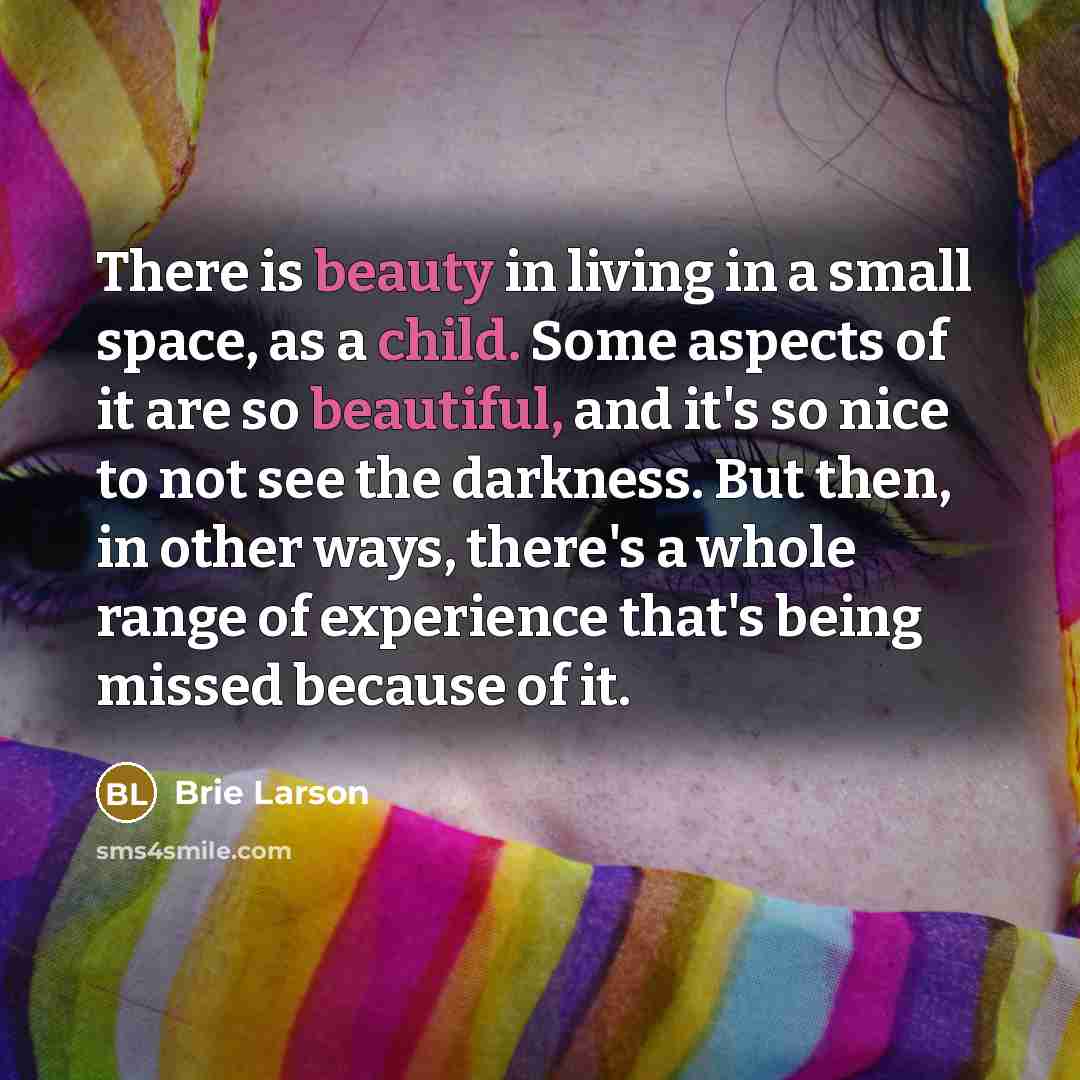 “There is beauty in living in a small space, as a child. Some aspects of it are so beautiful, and it's so nice to not see the darkness. But then, in other ways, there's a whole range of experience that's being missed because of it.” quote by Brie Larson