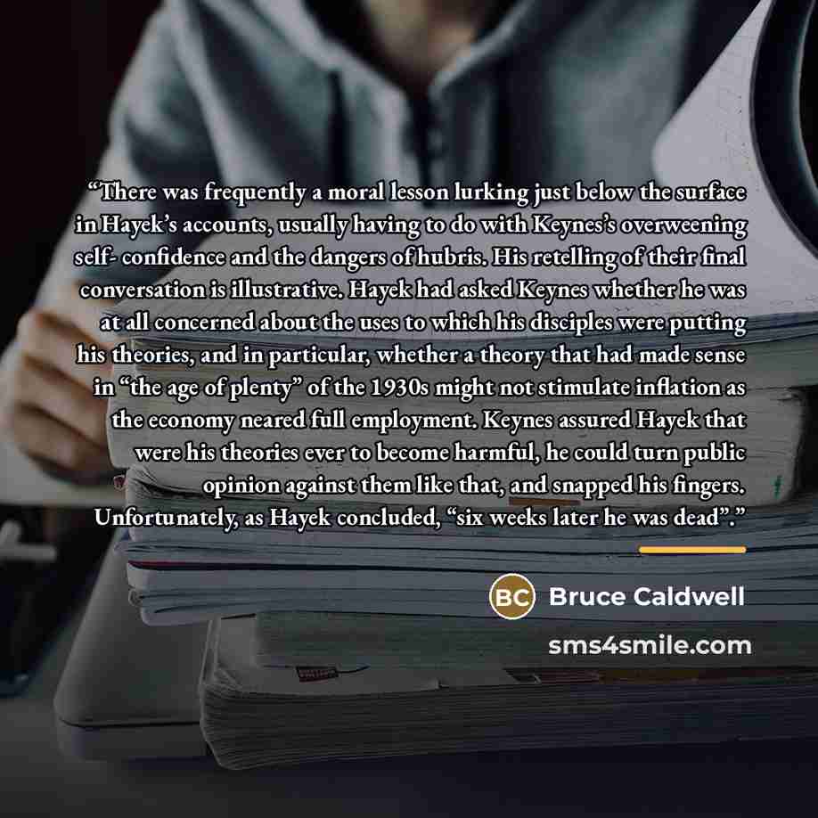 “There was frequently a moral lesson lurking just below the surface in Hayek’s accounts, usually having to do with Keynes’s overweening self- confidence and the dangers of hubris. His retelling of their final conversation is illustrative. Hayek had asked Keynes whether he was at all concerned about…” quote by Bruce Caldwell