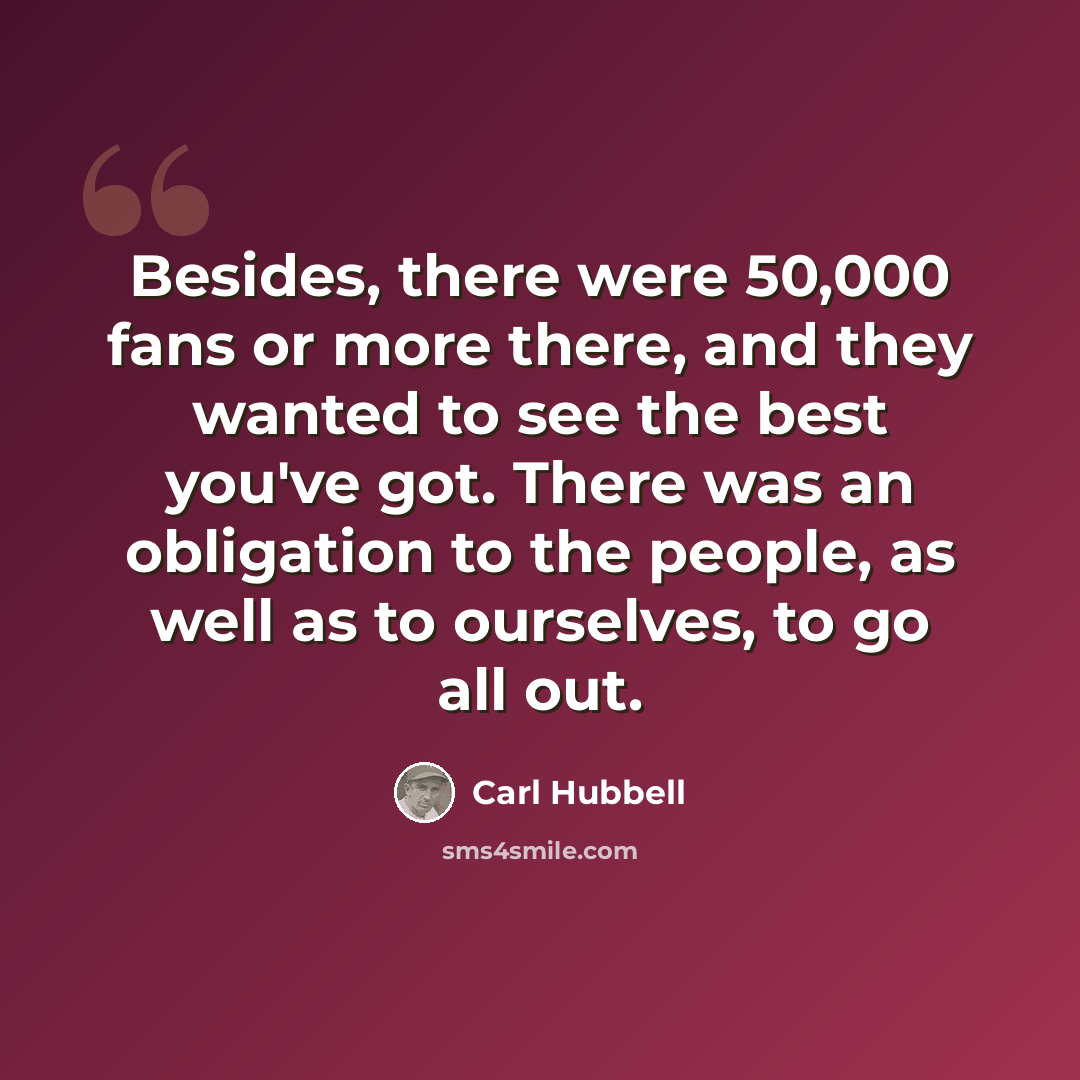 “Besides, there were 50,000 fans or more there, and they wanted to see the best you've got. There was an obligation to the people, as well as to ourselves, to go all out.” quote by Carl Hubbell