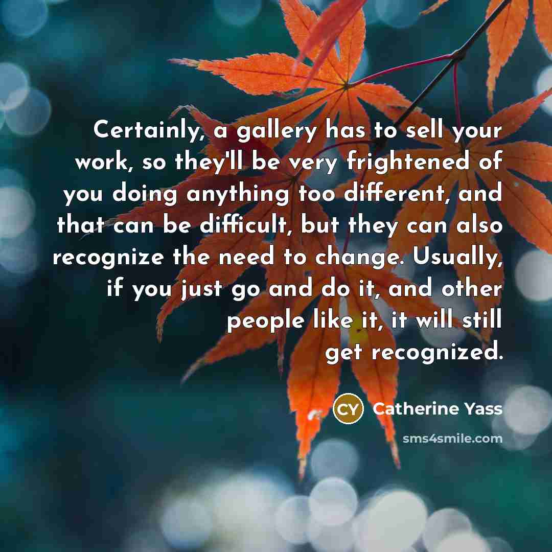 “Certainly, a gallery has to sell your work, so they'll be very frightened of you doing anything too different, and that can be difficult, but they can also recognize the need to change. Usually, if you just go and do it, and other people like it, it will still get recognized.” quote by Catherine Yass