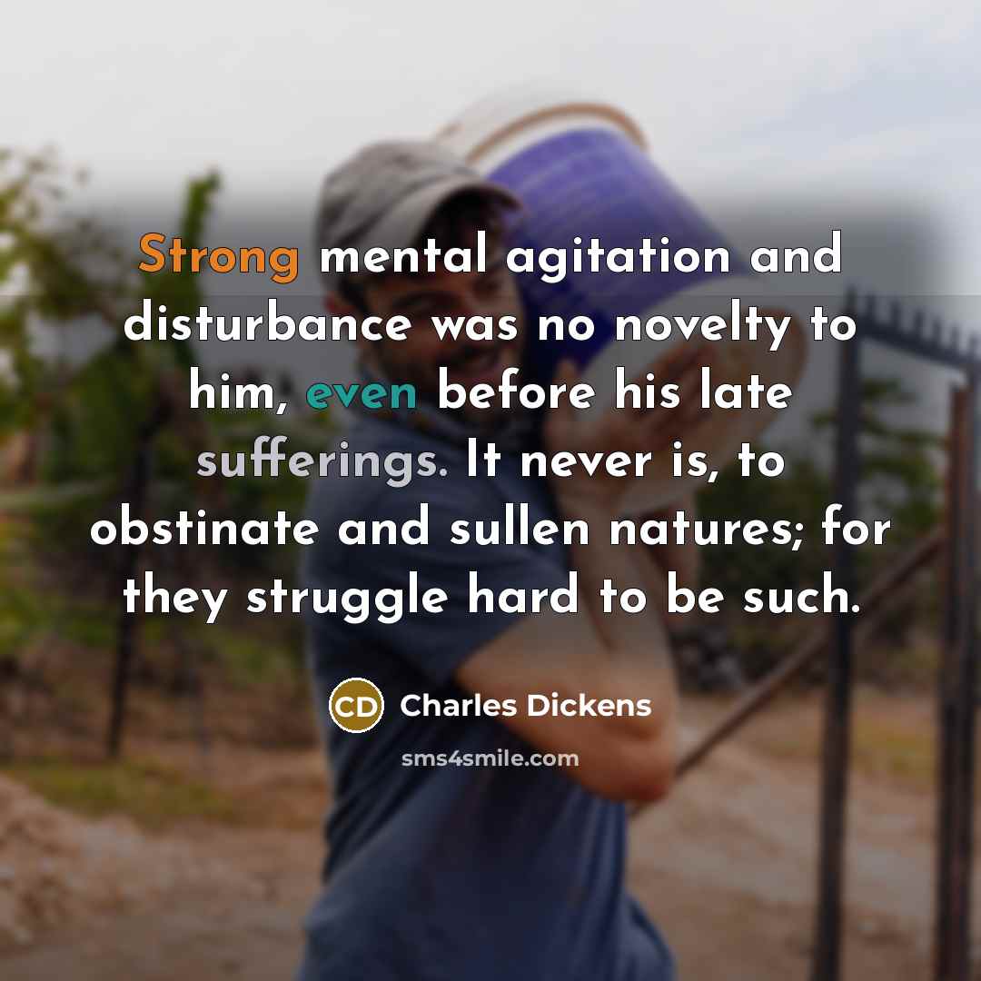 “Strong mental agitation and disturbance was no novelty to him, even before his late sufferings. It never is, to obstinate and sullen natures; for they struggle hard to be such.” quote by Charles Dickens