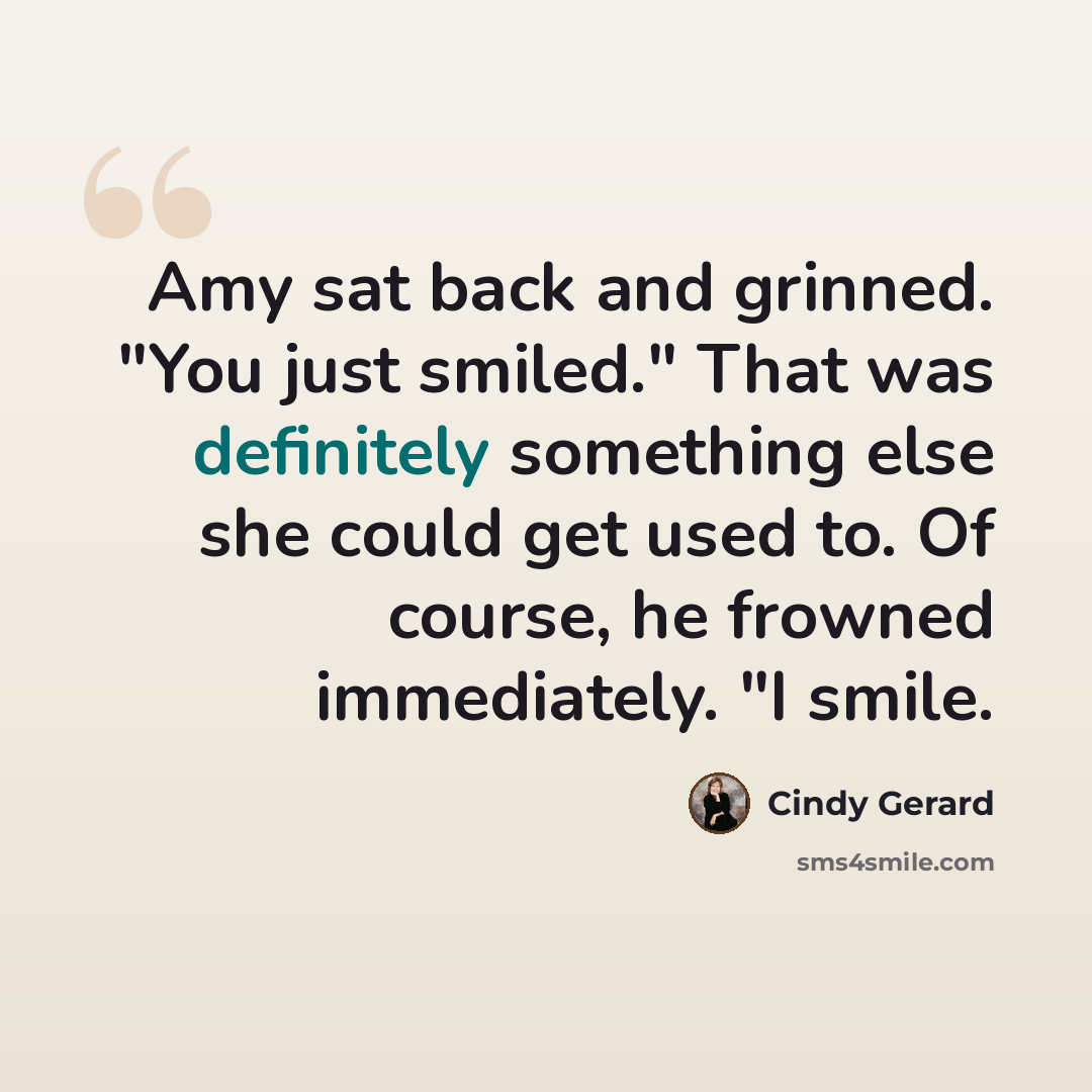 “Amy sat back and grinned. "You just smiled." That was definitely something else she could get used to. Of course, he frowned immediately. "I smile.” quote by Cindy Gerard