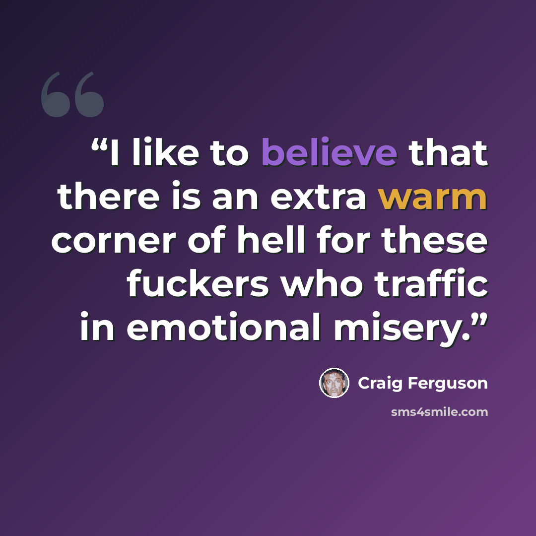 “I like to believe that there is an extra warm corner of hell for these fuckers who traffic in emotional misery.” quote by Craig Ferguson