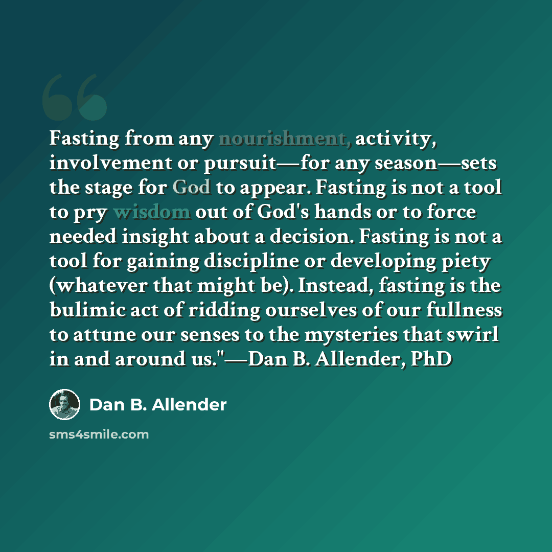 “Fasting from any nourishment, activity, involvement or pursuit—for any season—sets the stage for God to appear. Fasting is not a tool to pry wisdom out of God's hands or to force needed insight about a decision. Fasting is not a tool for gaining discipline or developing piety (whatever that might…” quote by Dan B. Allender