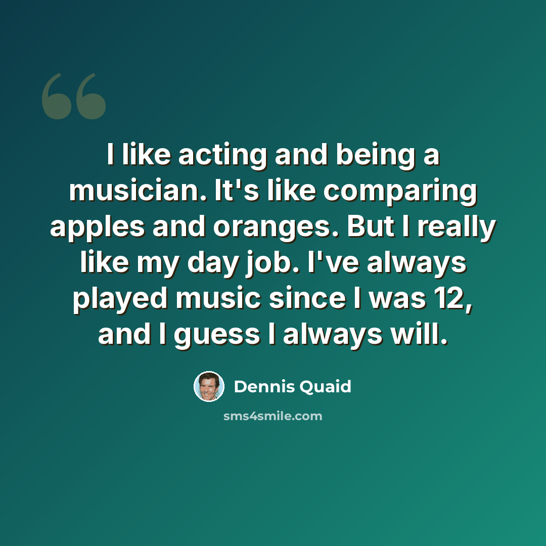 “I like acting and being a musician. It's like comparing apples and oranges. But I really like my day job. I've always played music since I was 12, and I guess I always will.” quote by Dennis Quaid