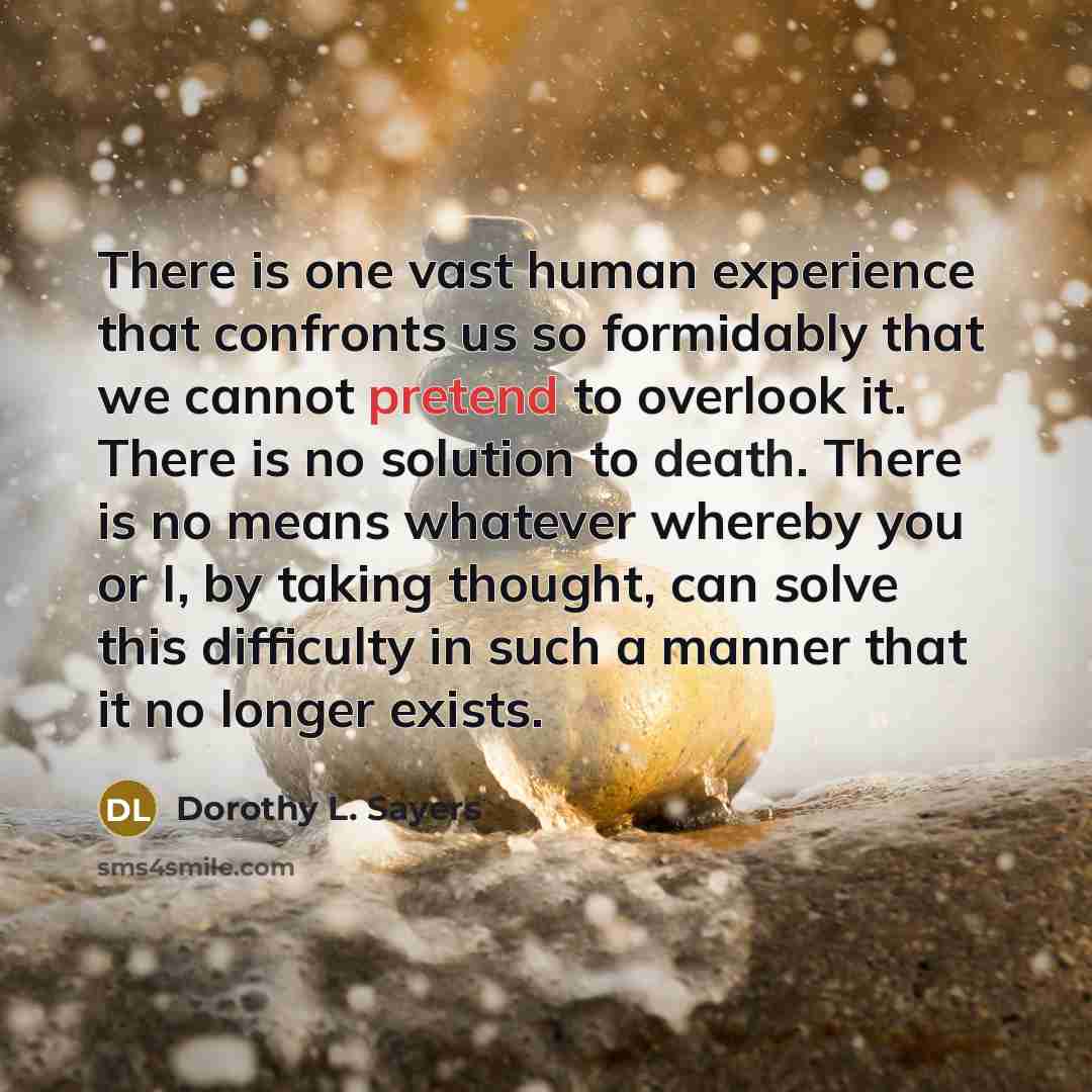 “There is one vast human experience that confronts us so formidably that we cannot pretend to overlook it. There is no solution to death. There is no means whatever whereby you or I, by taking thought, can solve this difficulty in such a manner that it no longer exists.” quote by Dorothy L. Sayers