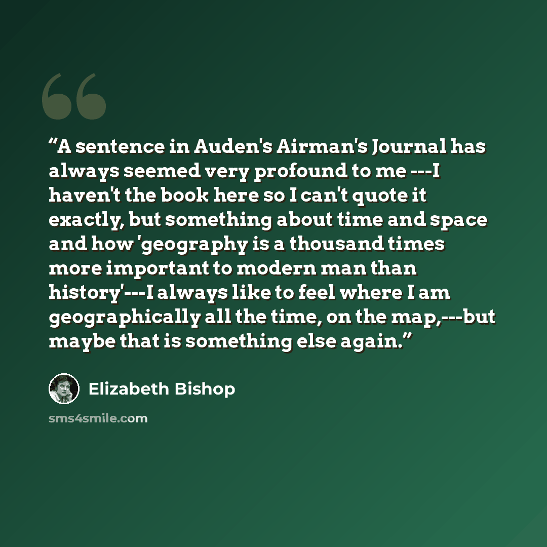 “A sentence in Auden's Airman's Journal has always seemed very profound to me ---I haven't the book here so I can't quote it exactly, but something about time and space and how 'geography is a thousand times more important to modern man than history'---I always like to feel where I am…” quote by Elizabeth Bishop