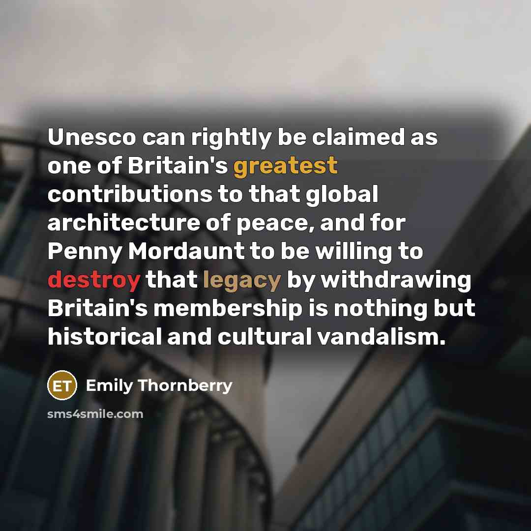 “Unesco can rightly be claimed as one of Britain's greatest contributions to that global architecture of peace, and for Penny Mordaunt to be willing to destroy that legacy by withdrawing Britain's membership is nothing but historical and cultural vandalism.” quote by Emily Thornberry