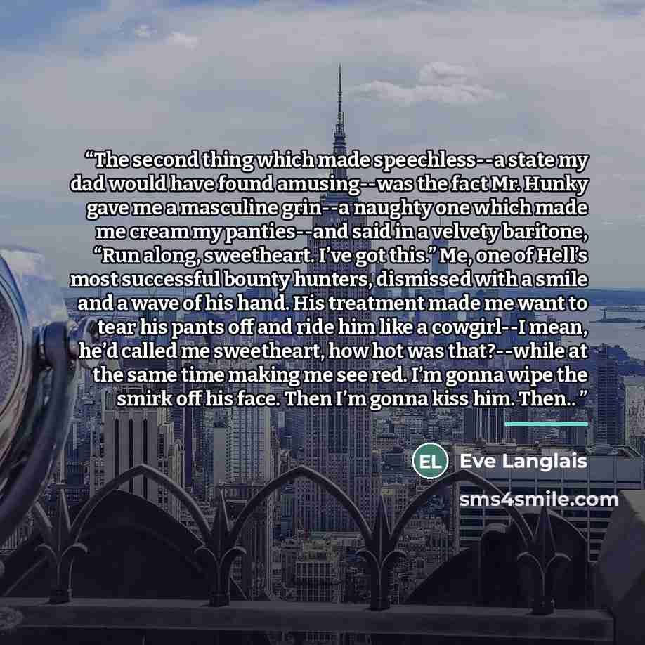 “The second thing which made speechless--a state my dad would have found amusing--was the fact Mr. Hunky gave me a masculine grin--a naughty one which made me cream my panties--and said in a velvety baritone, “Run along, sweetheart. I’ve got this.” Me, one of Hell’s most successful bounty hunters…” quote by Eve Langlais