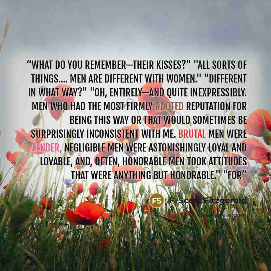 “What do you remember—their kisses?" "All sorts of things…. Men are different with women." "Different in what way?" "Oh, entirely—and quite inexpressibly. Men who had the most firmly rooted reputation for being this way or that would sometimes be surprisingly inconsistent with me. Brutal men were…” quote by F. Scott Fitzgerald