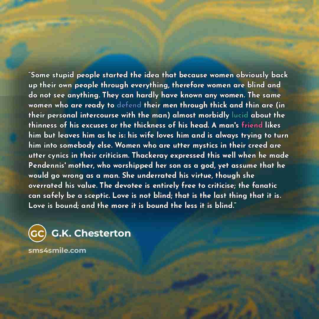 “Some stupid people started the idea that because women obviously back up their own people through everything, therefore women are blind and do not see anything. They can hardly have known any women. The same women who are ready to defend their men through thick and thin are (in their personal…” quote by G.K. Chesterton
