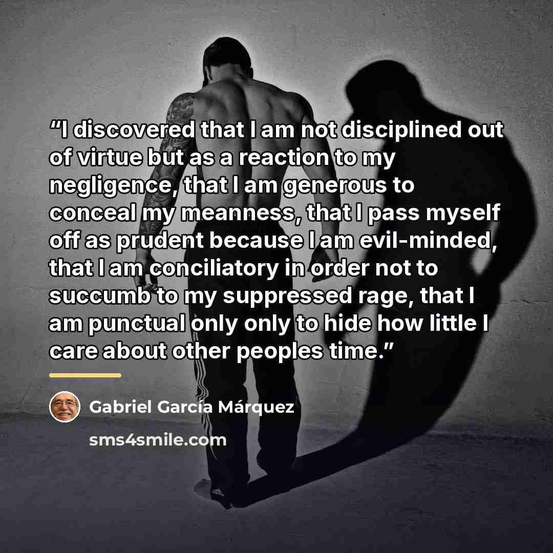 “I discovered that I am not disciplined out of virtue but as a reaction to my negligence, that I am generous to conceal my meanness, that I pass myself off as prudent because I am evil-minded, that I am conciliatory in order not to succumb to my suppressed rage, that I am punctual only only to hide…” quote by Gabriel García Márquez