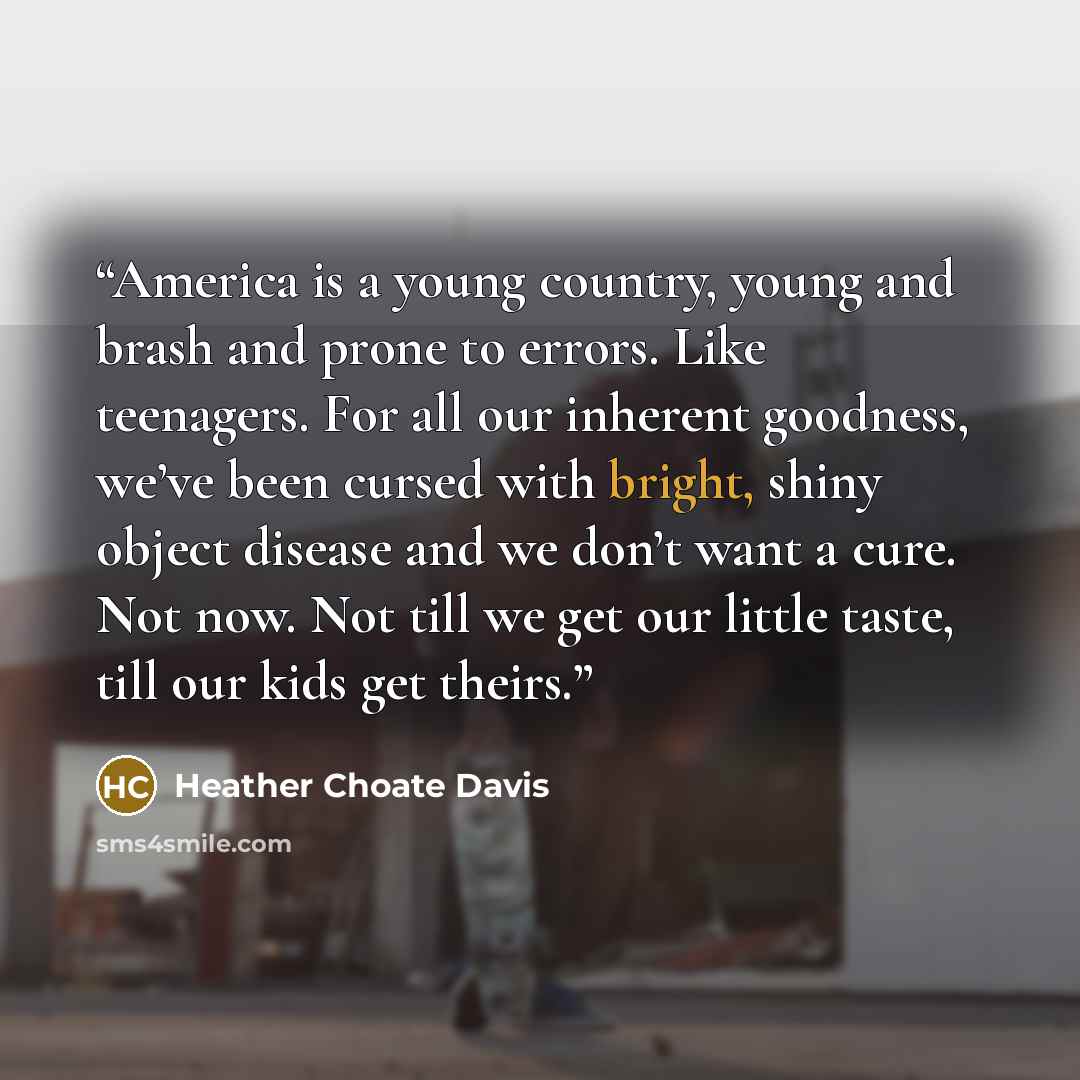 “America is a young country, young and brash and prone to errors. Like teenagers. For all our inherent goodness, we’ve been cursed with bright, shiny object disease and we don’t want a cure. Not now. Not till we get our little taste, till our kids get theirs.” quote by Heather Choate Davis