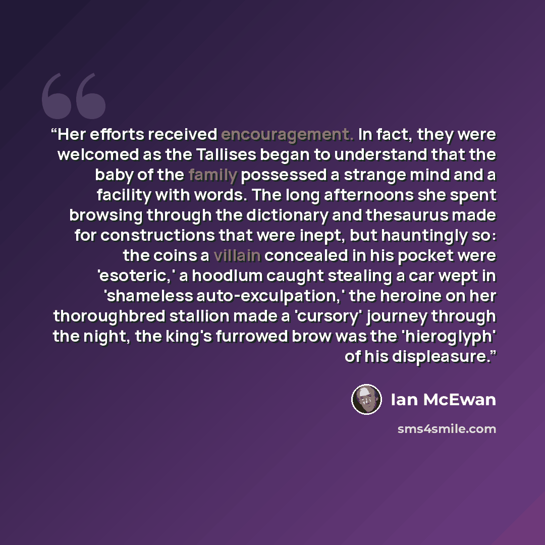 “Her efforts received encouragement. In fact, they were welcomed as the Tallises began to understand that the baby of the family possessed a strange mind and a facility with words. The long afternoons she spent browsing through the dictionary and thesaurus made for constructions that were inept…” quote by Ian McEwan
