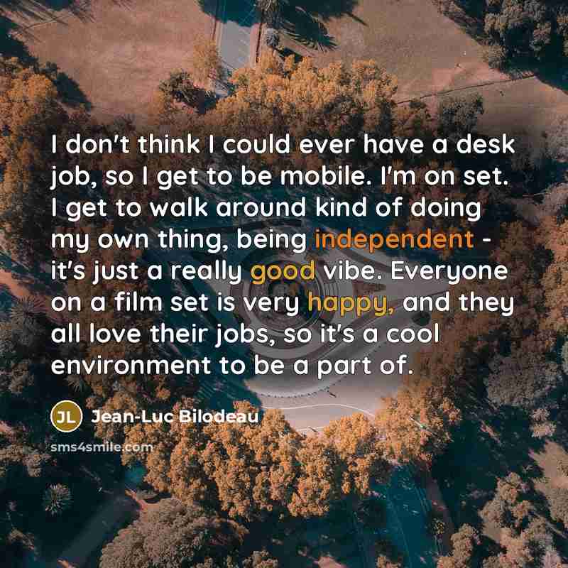 “I don't think I could ever have a desk job, so I get to be mobile. I'm on set. I get to walk around kind of doing my own thing, being independent - it's just a really good vibe. Everyone on a film set is very happy, and they all love their jobs, so it's a cool environment to be a part of.” quote by Jean-Luc Bilodeau