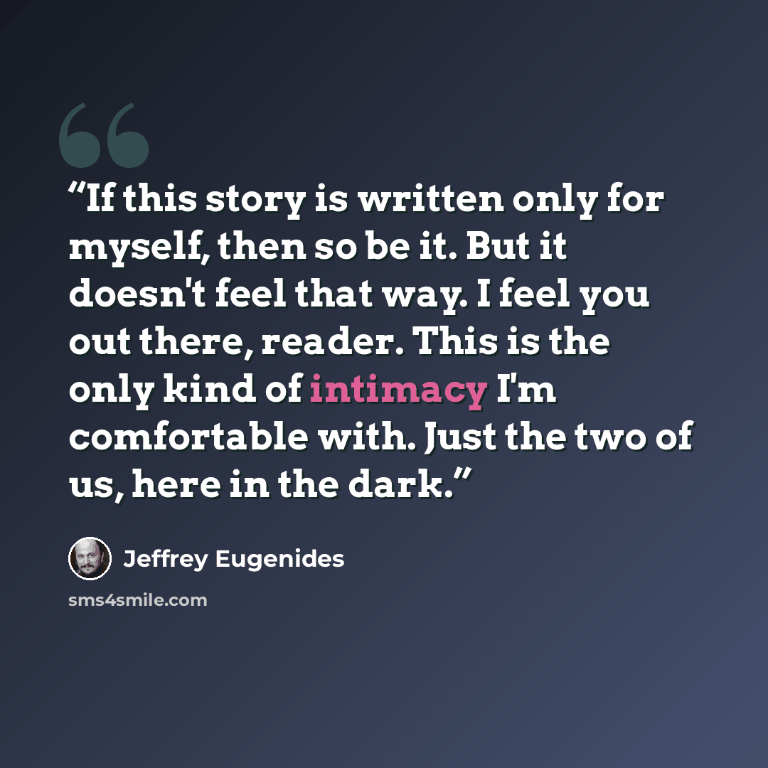 “If this story is written only for myself, then so be it. But it doesn't feel that way. I feel you out there, reader. This is the only kind of intimacy I'm comfortable with. Just the two of us, here in the dark.” quote by Jeffrey Eugenides