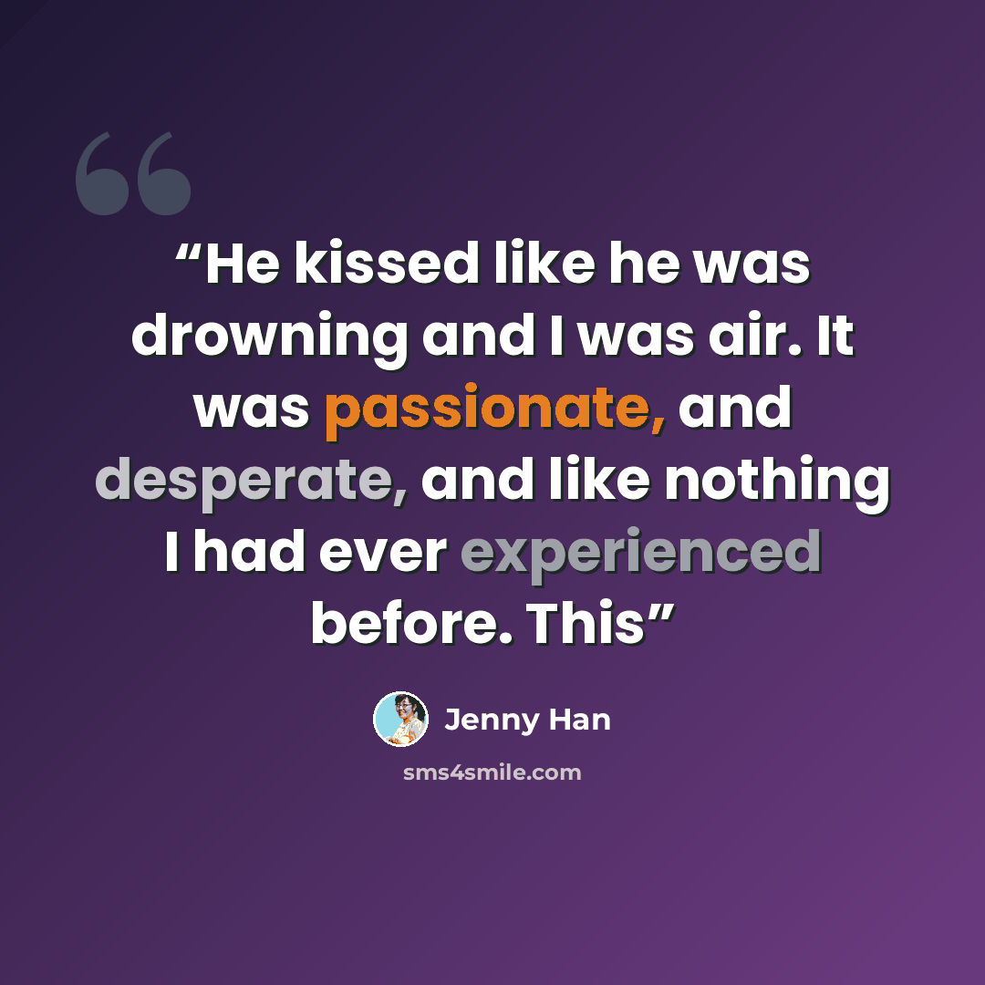 “He kissed like he was drowning and I was air. It was passionate, and desperate, and like nothing I had ever experienced before. This” quote by Jenny Han