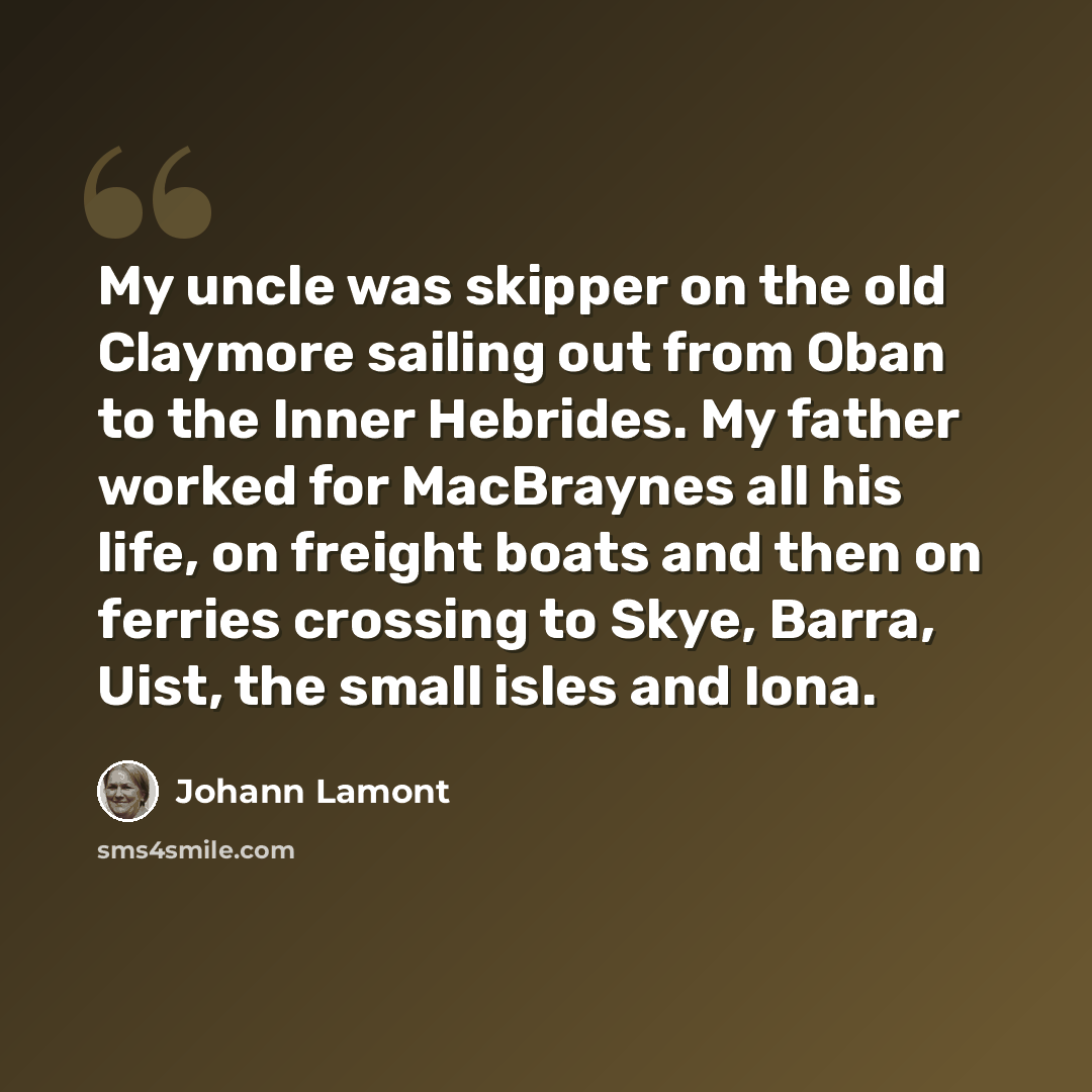 “My uncle was skipper on the old Claymore sailing out from Oban to the Inner Hebrides. My father worked for MacBraynes all his life, on freight boats and then on ferries crossing to Skye, Barra, Uist, the small isles and Iona.” quote by Johann Lamont
