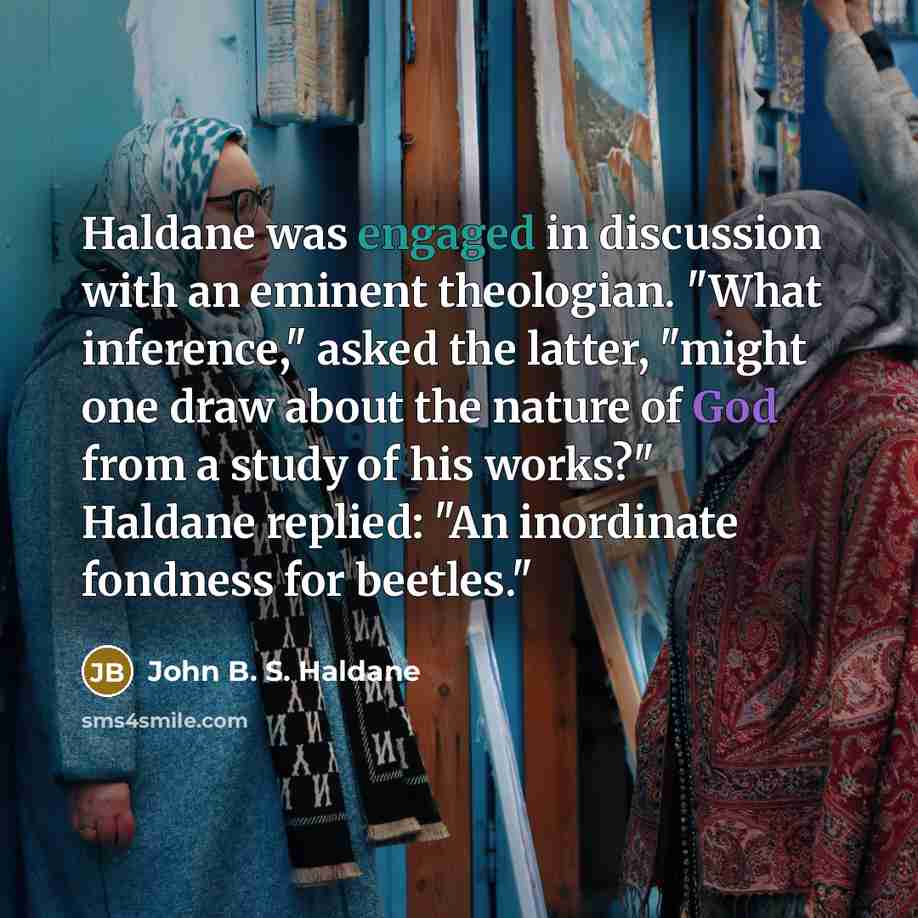 “Haldane was engaged in discussion with an eminent theologian. "What inference," asked the latter, "might one draw about the nature of God from a study of his works?" Haldane replied: "An inordinate fondness for beetles."” quote by John B. S. Haldane