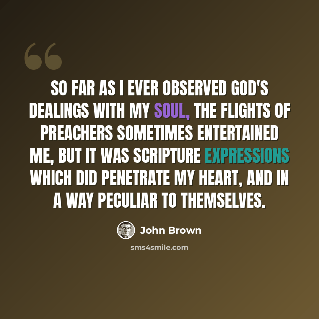 “So far as I ever observed God's dealings with my soul, the flights of preachers sometimes entertained me, but it was Scripture expressions which did penetrate my heart, and in a way peculiar to themselves.” quote by John Brown