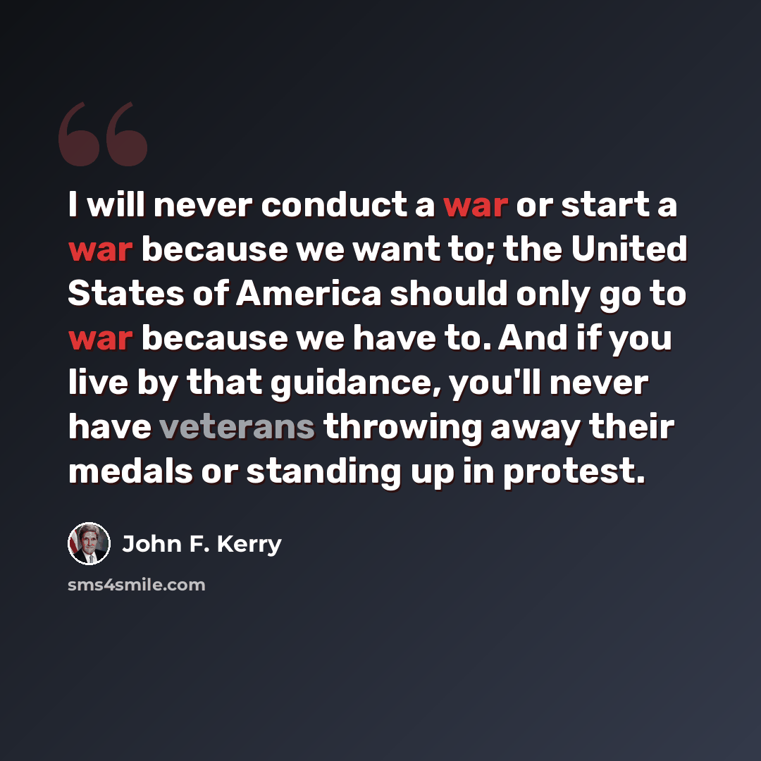 “I will never conduct a war or start a war because we want to; the United States of America should only go to war because we have to. And if you live by that guidance, you'll never have veterans throwing away their medals or standing up in protest.” quote by John F. Kerry