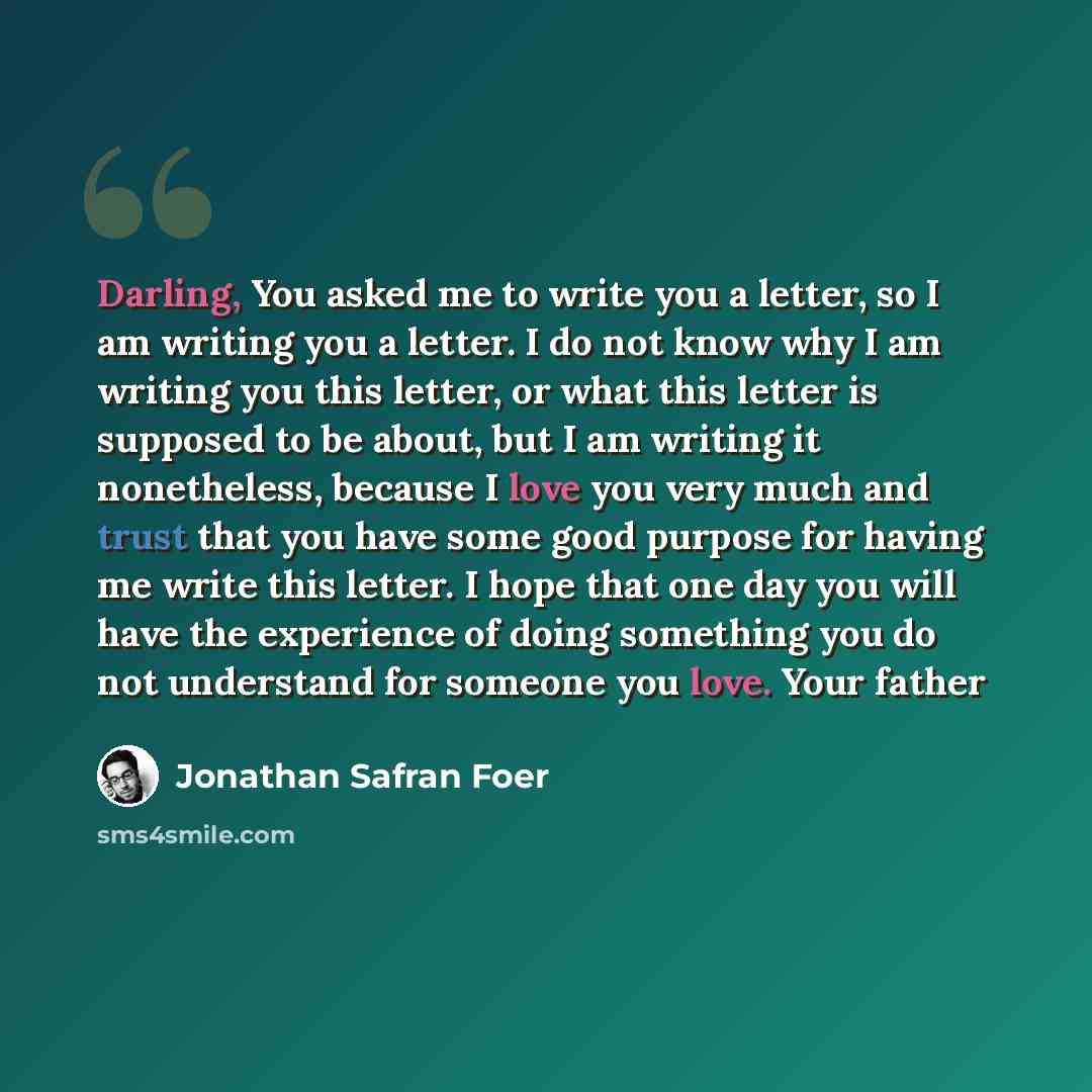 “Darling, You asked me to write you a letter, so I am writing you a letter. I do not know why I am writing you this letter, or what this letter is supposed to be about, but I am writing it nonetheless, because I love you very much and trust that you have some good purpose for having me write this…” quote by Jonathan Safran Foer