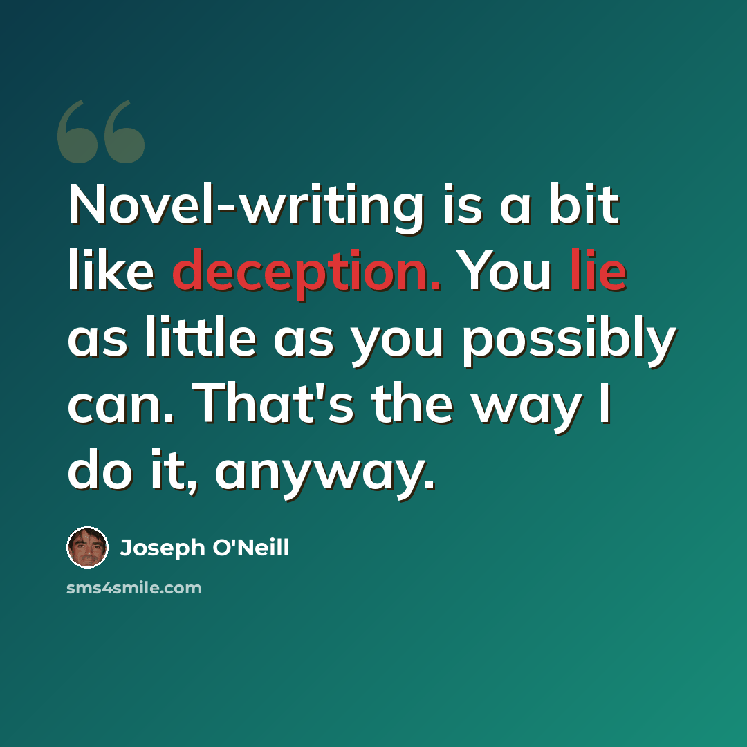 “Novel-writing is a bit like deception. You lie as little as you possibly can. That's the way I do it, anyway.” quote by Joseph O'Neill