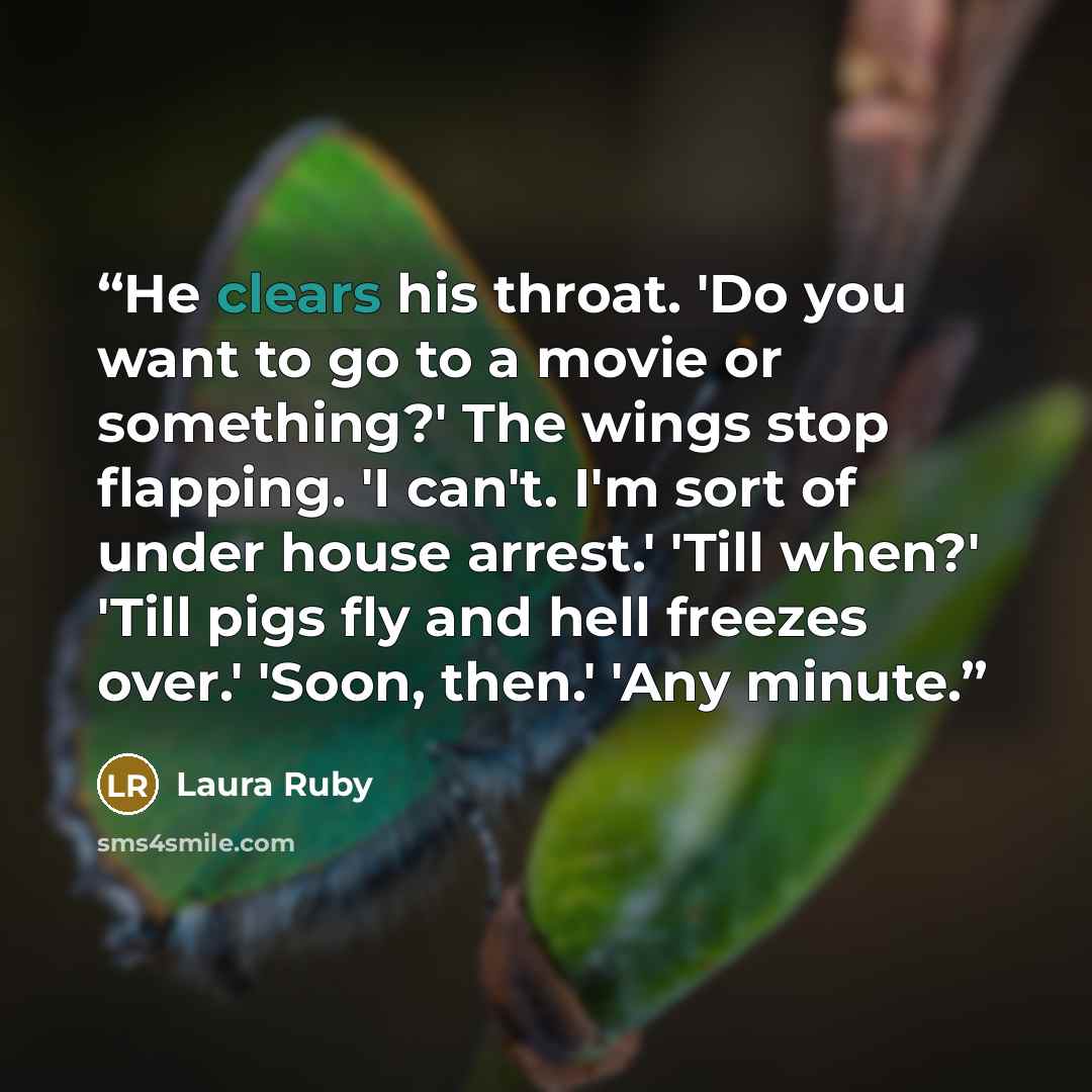“He clears his throat. 'Do you want to go to a movie or something?' The wings stop flapping. 'I can't. I'm sort of under house arrest.' 'Till when?' 'Till pigs fly and hell freezes over.' 'Soon, then.' 'Any minute.” quote by Laura Ruby