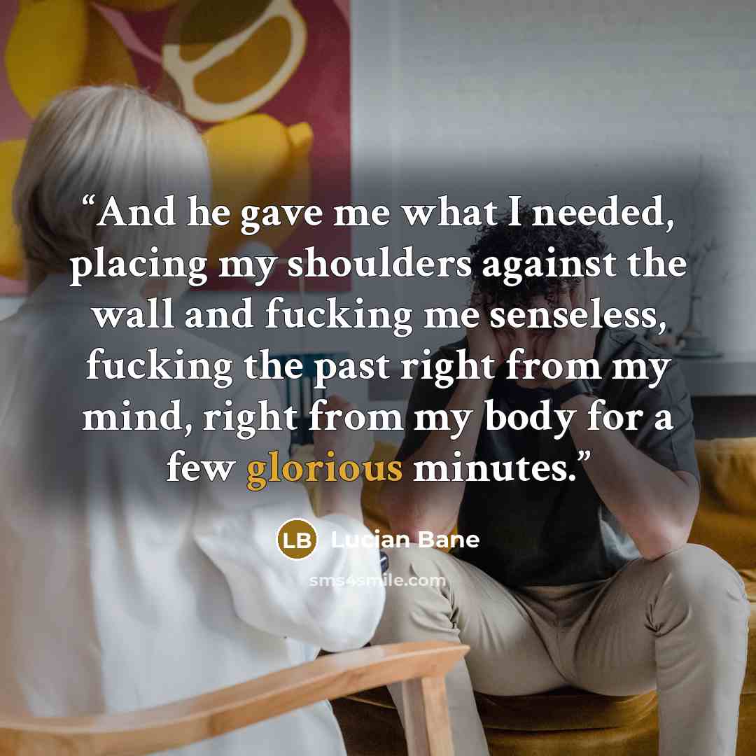“And he gave me what I needed, placing my shoulders against the wall and fucking me senseless, fucking the past right from my mind, right from my body for a few glorious minutes.” quote by Lucian Bane