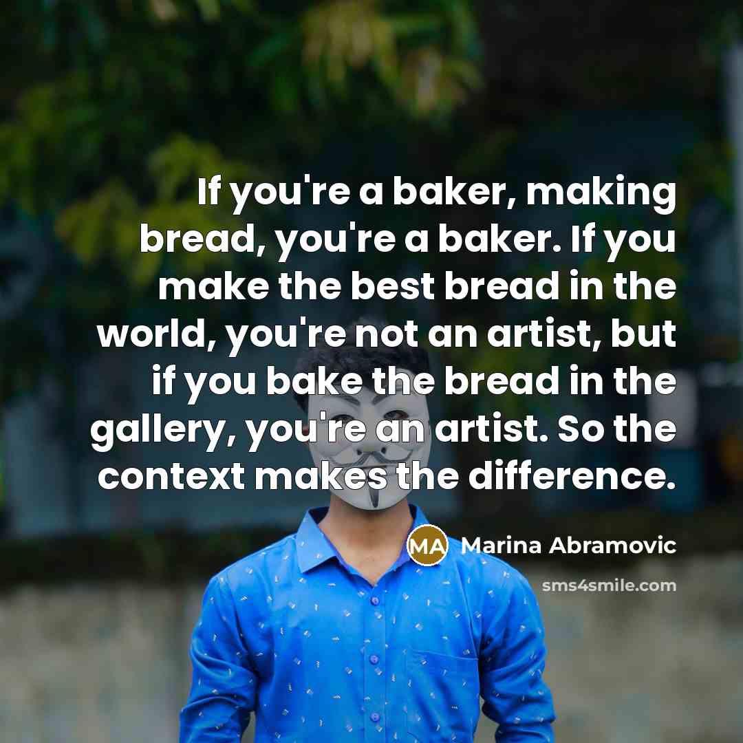 “If you're a baker, making bread, you're a baker. If you make the best bread in the world, you're not an artist, but if you bake the bread in the gallery, you're an artist. So the context makes the difference.” quote by Marina Abramovic