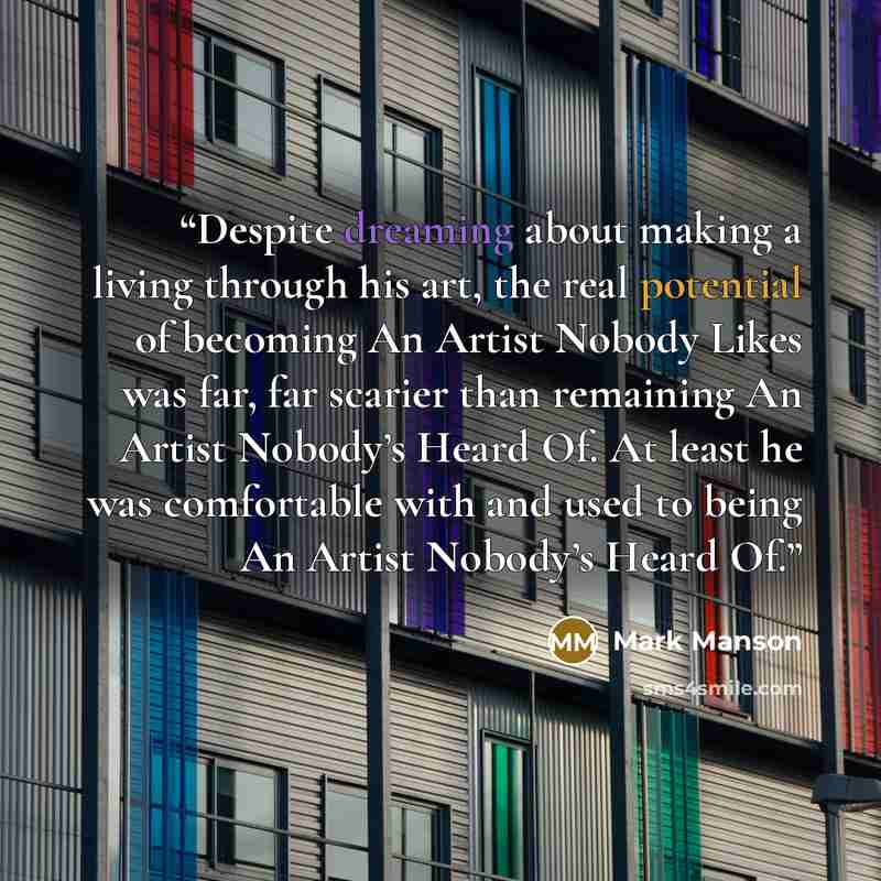 “Despite dreaming about making a living through his art, the real potential of becoming An Artist Nobody Likes was far, far scarier than remaining An Artist Nobody’s Heard Of. At least he was comfortable with and used to being An Artist Nobody’s Heard Of.” quote by Mark Manson