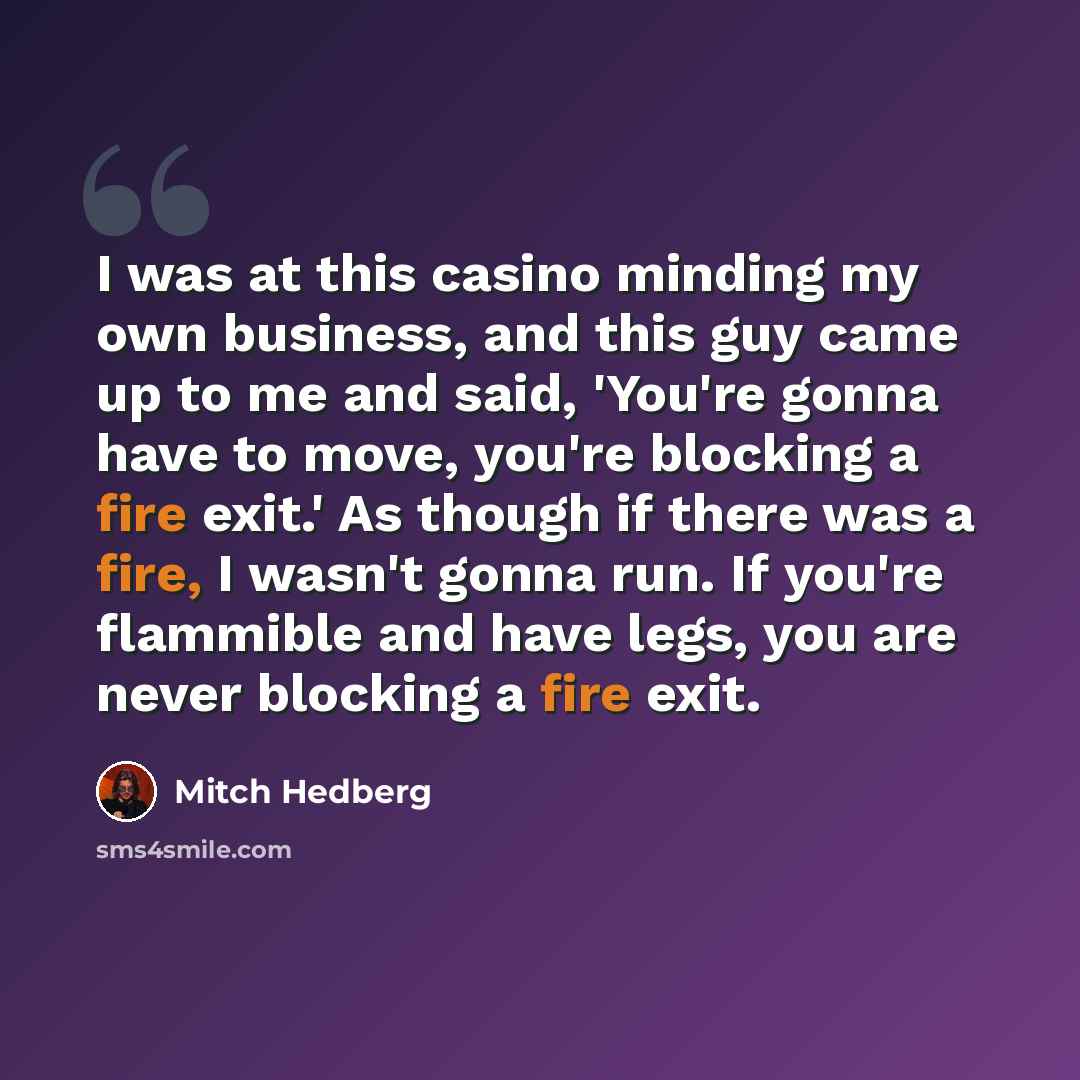 “I was at this casino minding my own business, and this guy came up to me and said, 'You're gonna have to move, you're blocking a fire exit.' As though if there was a fire, I wasn't gonna run. If you're flammible and have legs, you are never blocking a fire exit.” quote by Mitch Hedberg