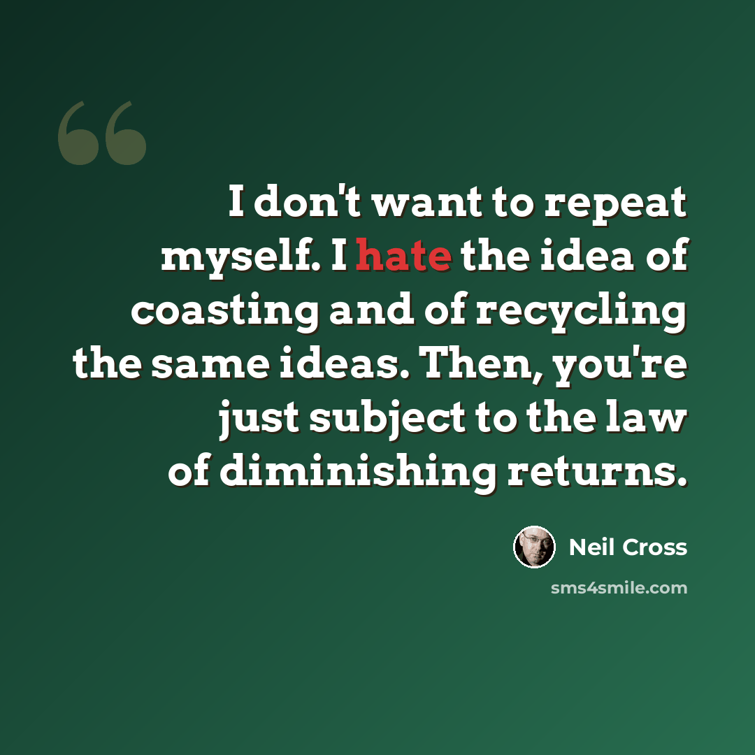 “I don't want to repeat myself. I hate the idea of coasting and of recycling the same ideas. Then, you're just subject to the law of diminishing returns.” quote by Neil Cross