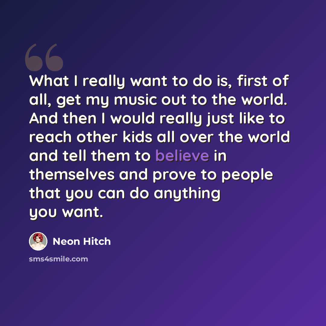 “What I really want to do is, first of all, get my music out to the world. And then I would really just like to reach other kids all over the world and tell them to believe in themselves and prove to people that you can do anything you want.” quote by Neon Hitch