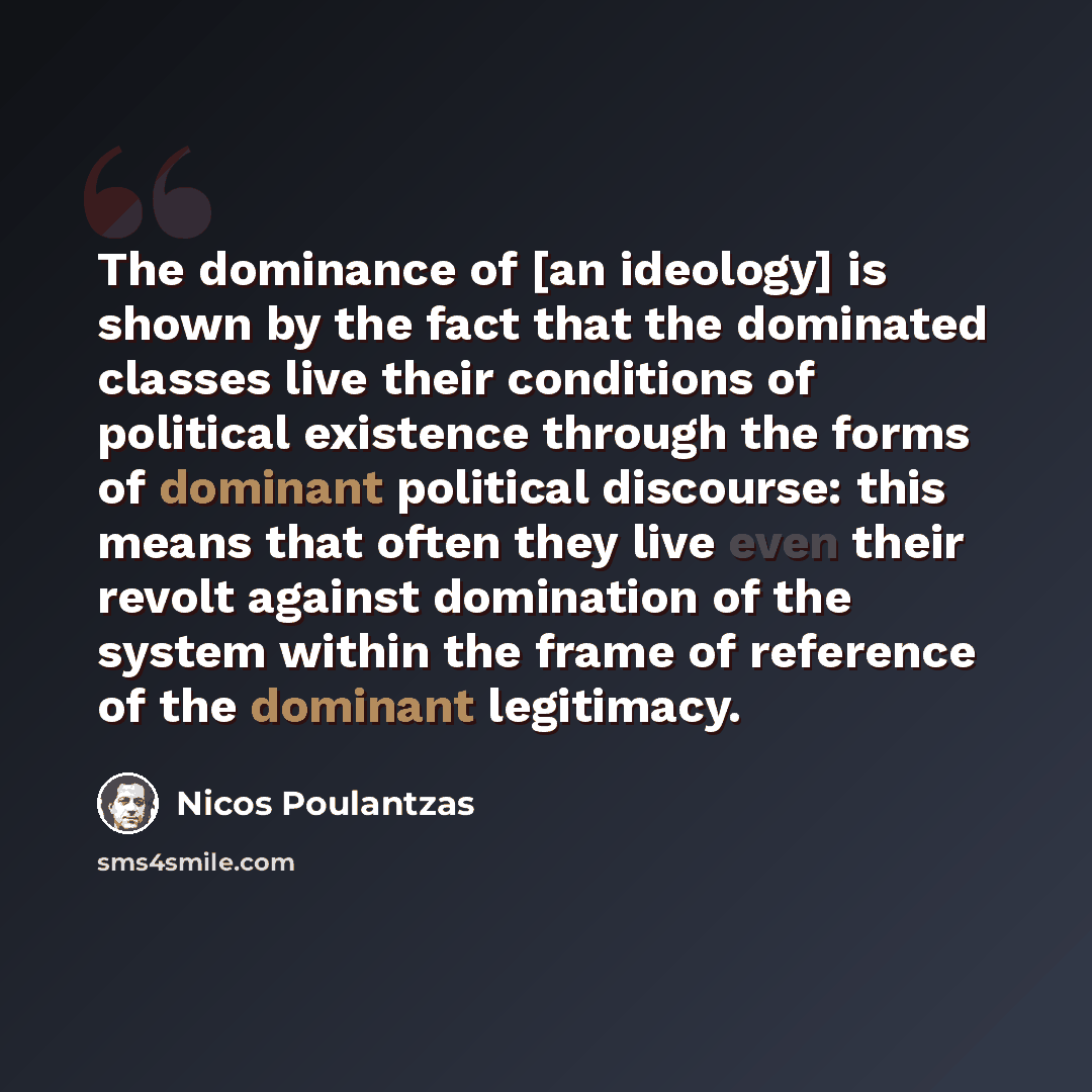 “The dominance of [an ideology] is shown by the fact that the dominated classes live their conditions of political existence through the forms of dominant political discourse: this means that often they live even their revolt against domination of the system within the frame of reference of the…” quote by Nicos Poulantzas