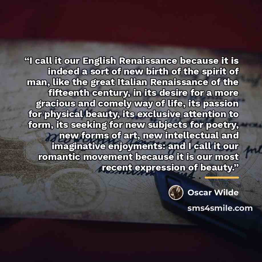 “I call it our English Renaissance because it is indeed a sort of new birth of the spirit of man, like the great Italian Renaissance of the fifteenth century, in its desire for a more gracious and comely way of life, its passion for physical beauty, its exclusive attention to form, its seeking for…” quote by Oscar Wilde