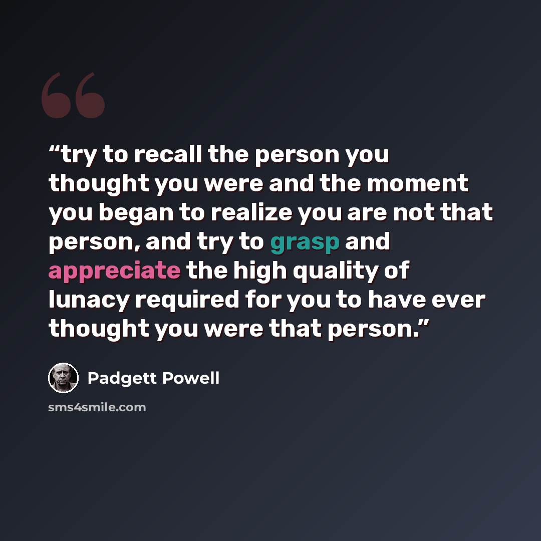 “try to recall the person you thought you were and the moment you began to realize you are not that person, and try to grasp and appreciate the high quality of lunacy required for you to have ever thought you were that person.” quote by Padgett Powell
